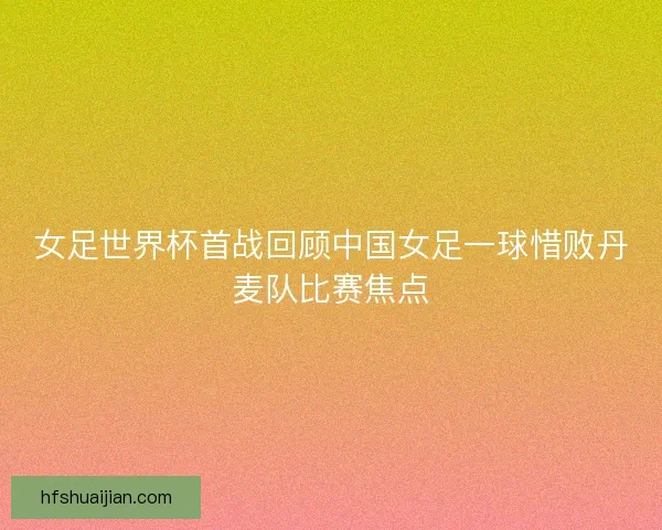 女足世界杯首战回顾中国女足一球惜败丹麦队比赛焦点