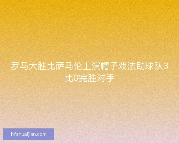 罗马大胜比萨马伦上演帽子戏法助球队3比0完胜对手