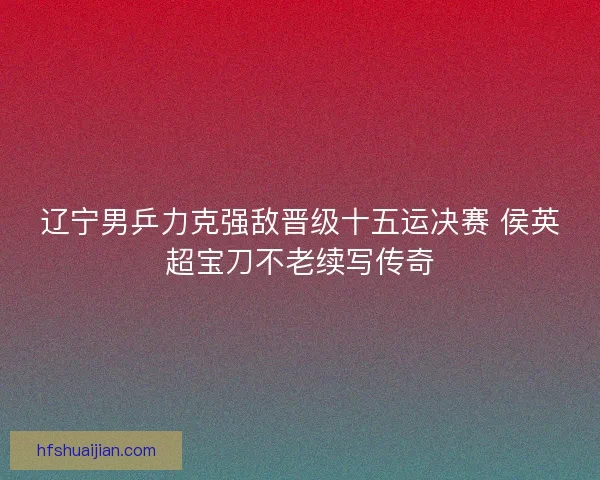 辽宁男乒力克强敌晋级十五运决赛 侯英超宝刀不老续写传奇