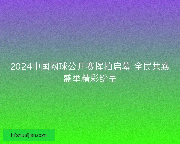 2024中国网球公开赛挥拍启幕 全民共襄盛举精彩纷呈