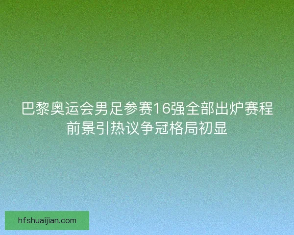 巴黎奥运会男足参赛16强全部出炉赛程前景引热议争冠格局初显