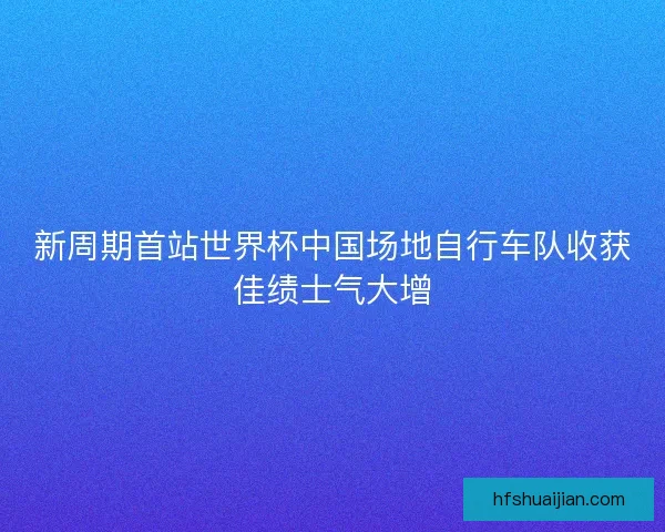 新周期首站世界杯中国场地自行车队收获佳绩士气大增