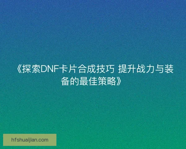 《探索DNF卡片合成技巧 提升战力与装备的最佳策略》