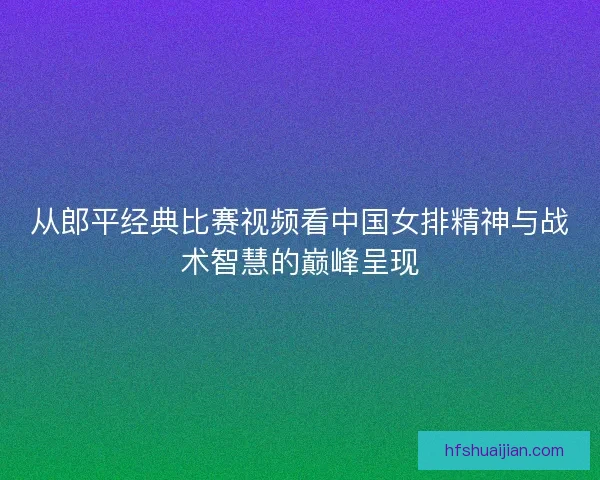 从郎平经典比赛视频看中国女排精神与战术智慧的巅峰呈现