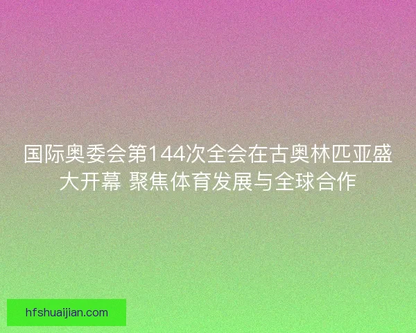 国际奥委会第144次全会在古奥林匹亚盛大开幕 聚焦体育发展与全球合作