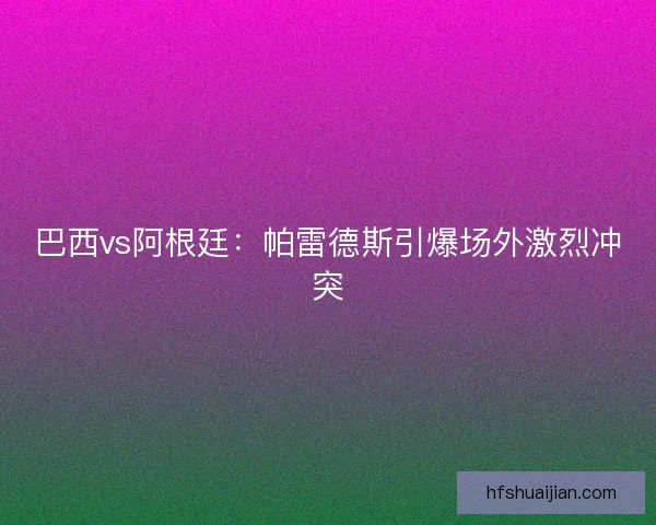 巴西vs阿根廷：帕雷德斯引爆场外激烈冲突