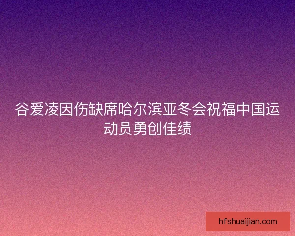 谷爱凌因伤缺席哈尔滨亚冬会祝福中国运动员勇创佳绩