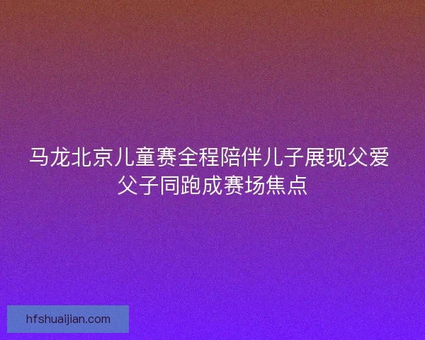 马龙北京儿童赛全程陪伴儿子展现父爱 父子同跑成赛场焦点