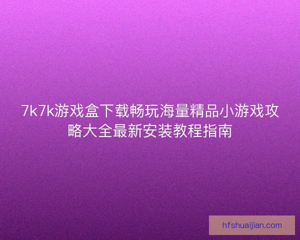 7k7k游戏盒下载畅玩海量精品小游戏攻略大全最新安装教程指南