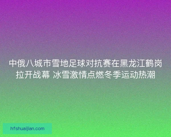 中俄八城市雪地足球对抗赛在黑龙江鹤岗拉开战幕 冰雪激情点燃冬季运动热潮
