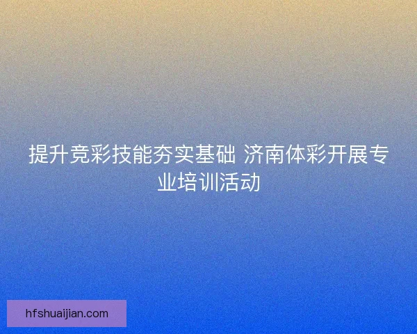 提升竞彩技能夯实基础 济南体彩开展专业培训活动 提升竞彩技能夯实基础 济南体彩开展专业培训活动