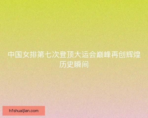 中国女排第七次登顶大运会巅峰再创辉煌历史瞬间